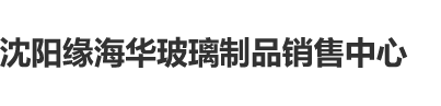 中国男人日B小视频沈阳缘海华玻璃制品销售中心